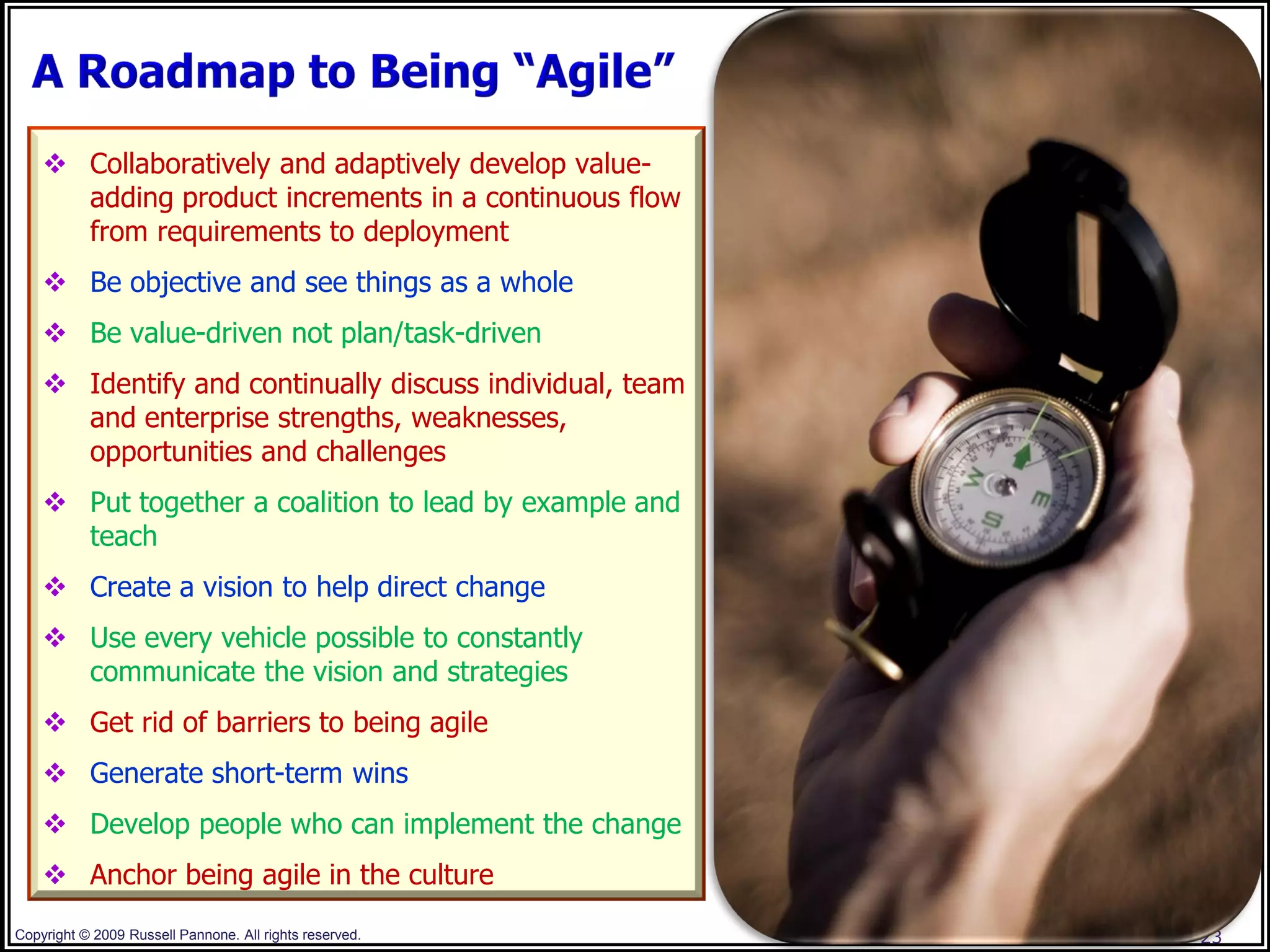  Collaboratively and adaptively develop value-
      adding product increments in a continuous flow
      from requirements to deployment
     Be objective and see things as a whole
     Be value-driven not plan/task-driven
     Identify and continually discuss individual, team
      and enterprise strengths, weaknesses,
      opportunities and challenges
     Put together a coalition to lead by example and
      teach
     Create a vision to help direct change
     Use every vehicle possible to constantly
      communicate the vision and strategies
     Get rid of barriers to being agile
     Generate short-term wins
     Develop people who can implement the change
     Anchor being agile in the culture
Copyright © 2009 Russell Pannone. All rights reserved.    23
 