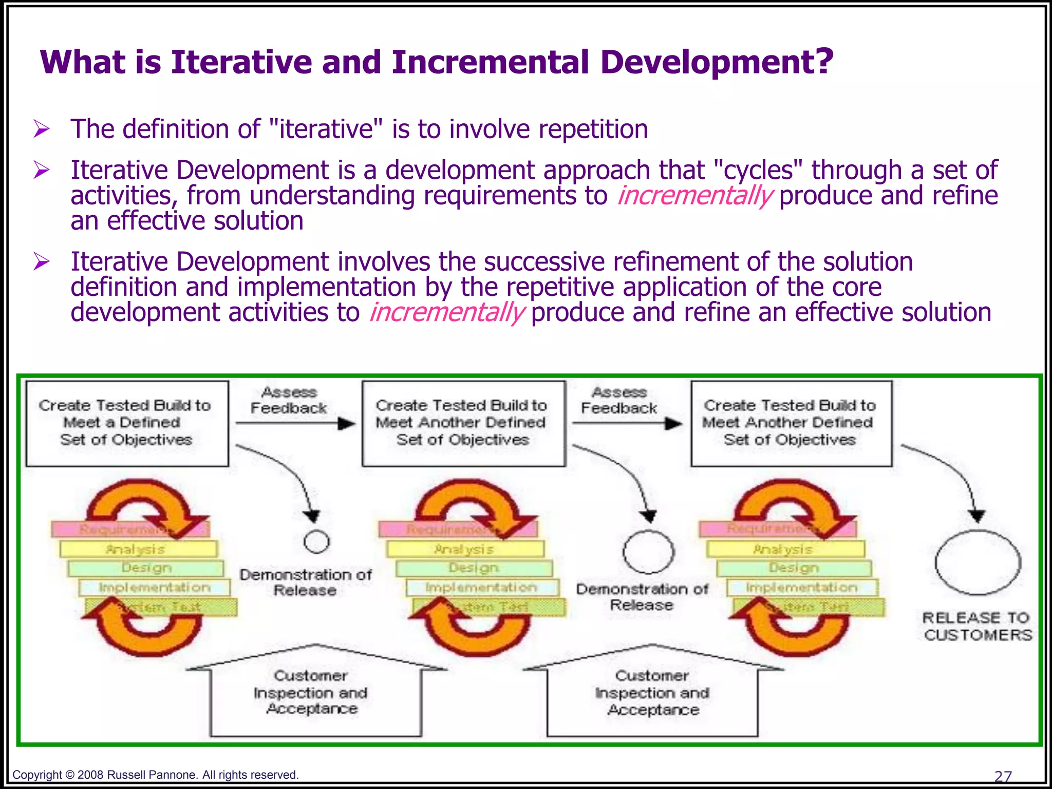 What is Iterative and Incremental Development?

    The definition of "iterative" is to involve repetition
    Iterative Development is a development approach that "cycles" through a set of
     activities, from understanding requirements to incrementally produce and refine
     an effective solution
    Iterative Development involves the successive refinement of the solution
     definition and implementation by the repetitive application of the core
     development activities to incrementally produce and refine an effective solution




Copyright © 2008 Russell Pannone. All rights reserved.                                  27
 