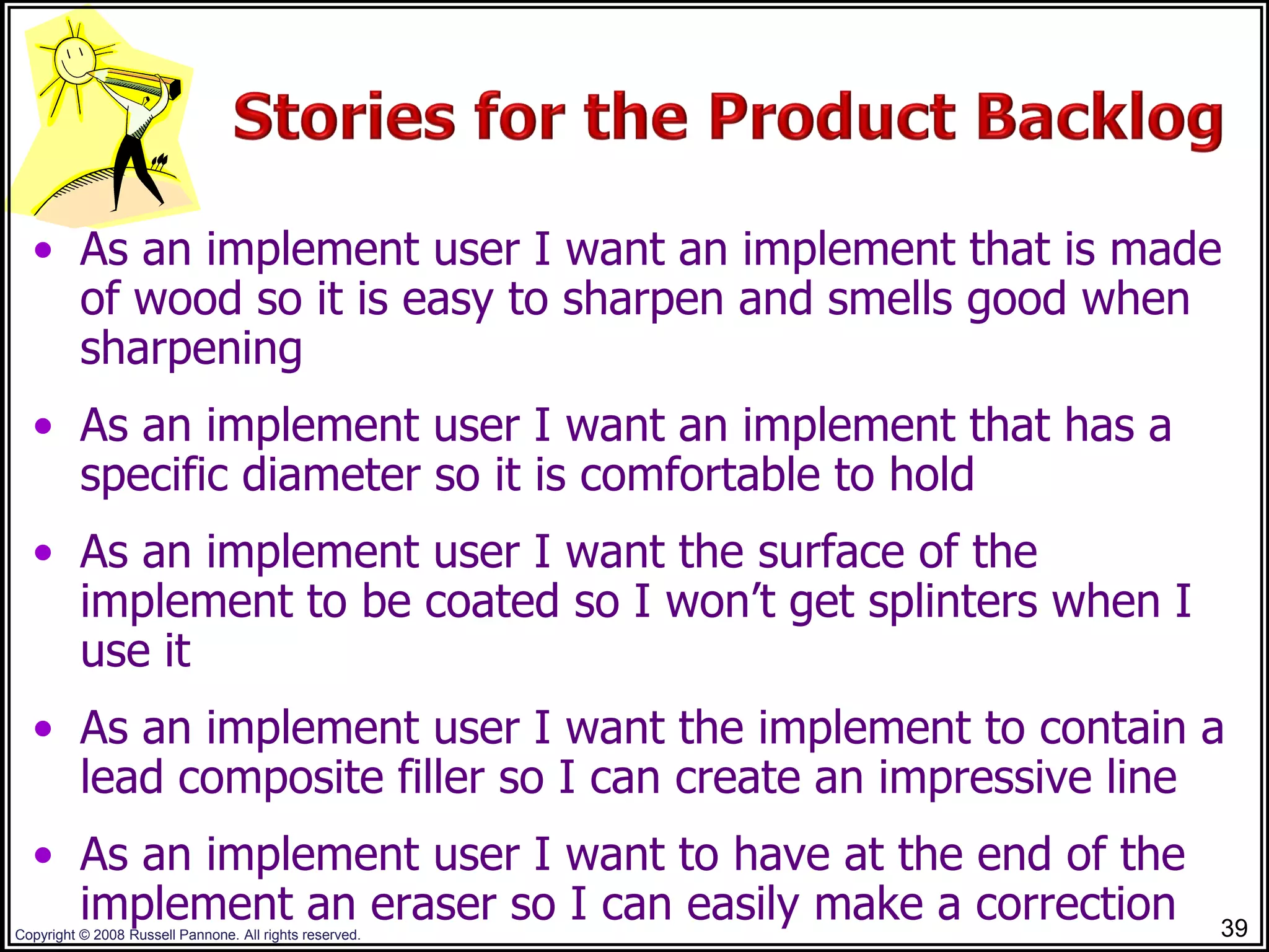 • As an implement user I want an implement that is made
    of wood so it is easy to sharpen and smells good when
    sharpening
  • As an implement user I want an implement that has a
    specific diameter so it is comfortable to hold
  • As an implement user I want the surface of the
    implement to be coated so I won’t get splinters when I
    use it
  • As an implement user I want the implement to contain a
    lead composite filler so I can create an impressive line
  • As an implement user I want to have at the end of the
    implement an eraser so I can easily make a correction
Copyright © 2008 Russell Pannone. All rights reserved.       39
 