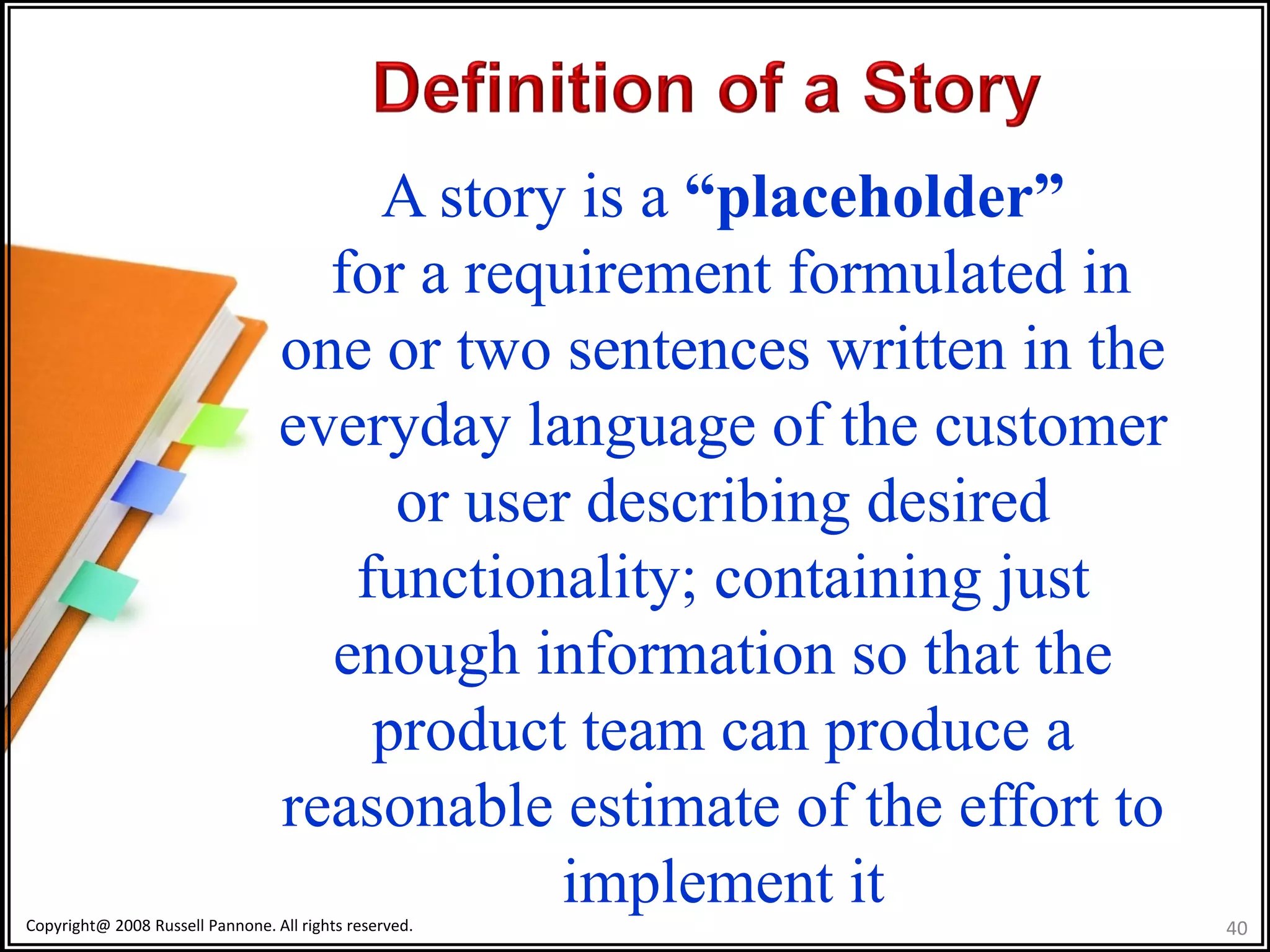 A story is a “placeholder”
                                    for a requirement formulated in
                                  one or two sentences written in the
                                  everyday language of the customer
                                       or user describing desired
                                     functionality; containing just
                                    enough information so that the
                                      product team can produce a
                                  reasonable estimate of the effort to
                                              implement it
Copyright@ 2008 Russell Pannone. All rights reserved.                    40
 