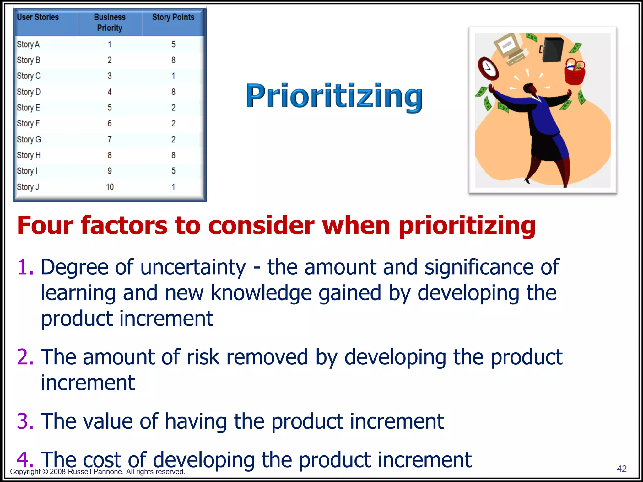 Four factors to consider when prioritizing
 1. Degree of uncertainty - the amount and significance of
    learning and new knowledge gained by developing the
    product increment
 2. The amount of risk removed by developing the product
    increment
 3. The value of having the product increment
 4. The cost of developing the product increment
Copyright © 2008 Russell Pannone. All rights reserved.       42
 
