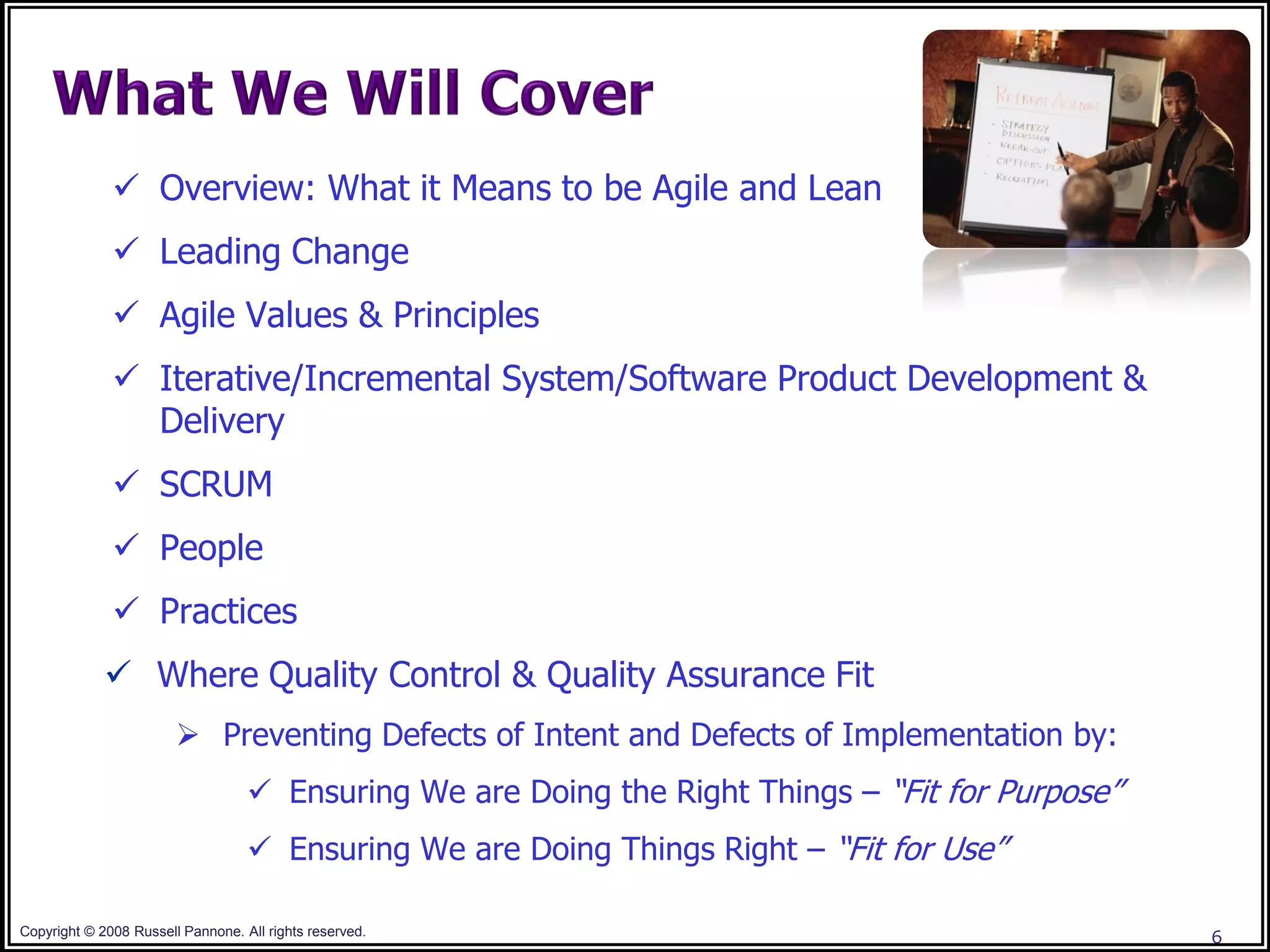  Overview: What it Means to be Agile and Lean
               Leading Change
               Agile Values & Principles
               Iterative/Incremental System/Software Product Development &
                Delivery
               SCRUM
               People
               Practices
              Where Quality Control & Quality Assurance Fit
                         Preventing Defects of Intent and Defects of Implementation by:
                                    Ensuring We are Doing the Right Things – “Fit for Purpose”
                                    Ensuring We are Doing Things Right – “Fit for Use”

Copyright © 2008 Russell Pannone. All rights reserved.                                            6
 