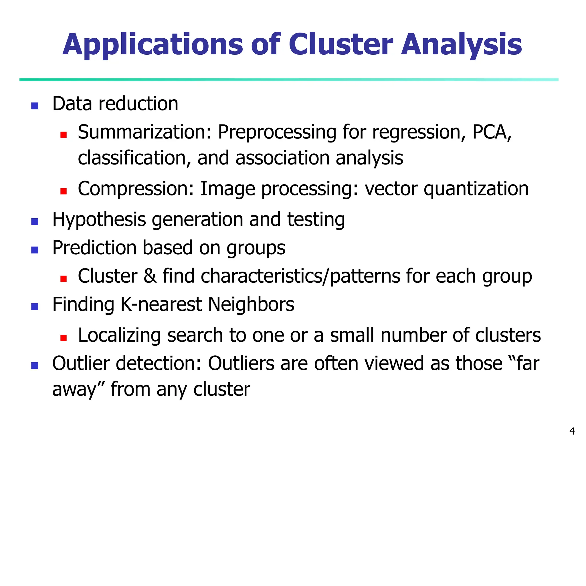 Applications of Cluster Analysis
4
 Data reduction
 Summarization: Preprocessing for regression, PCA,
classification, and association analysis
 Compression: Image processing: vector quantization
 Hypothesis generation and testing
 Prediction based on groups
 Cluster & find characteristics/patterns for each group
 Finding K-nearest Neighbors
 Localizing search to one or a small number of clusters
 Outlier detection: Outliers are often viewed as those “far
away” from any cluster
 