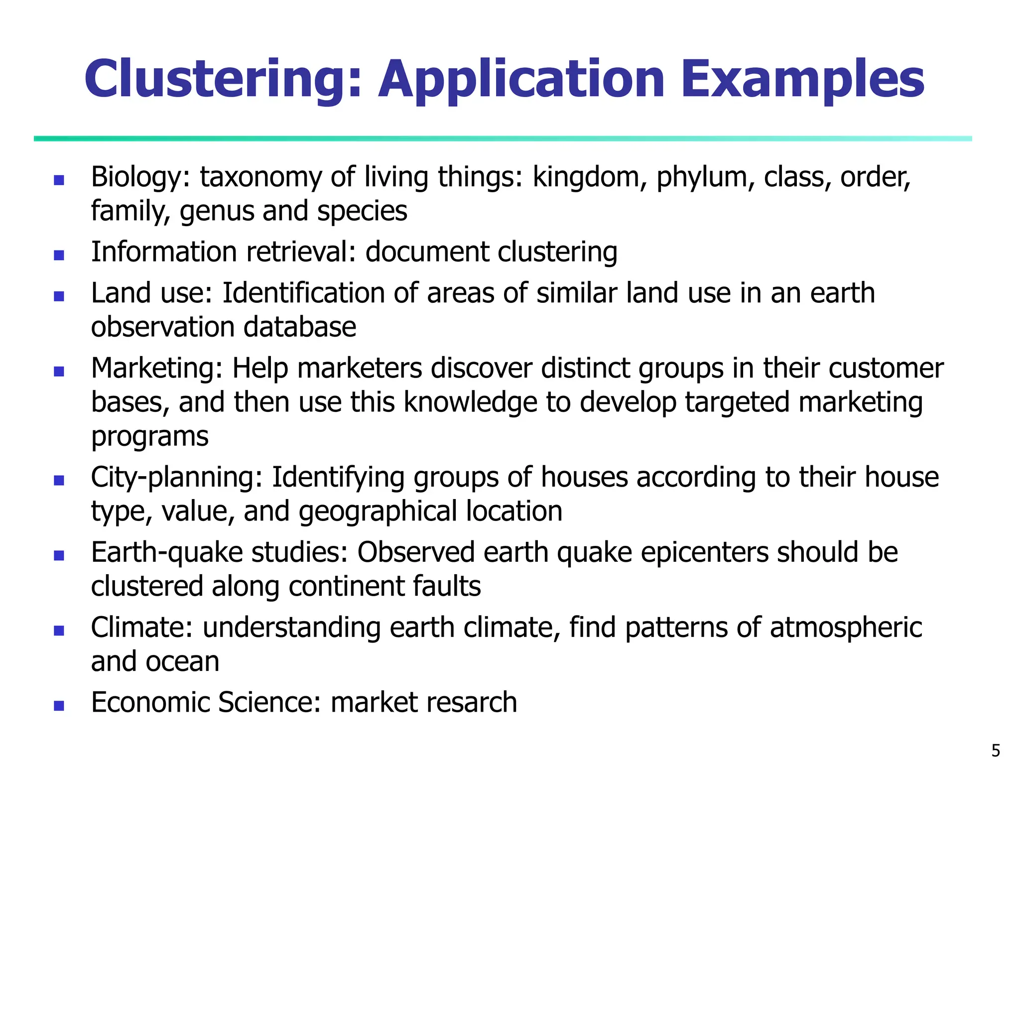 Clustering: Application Examples
5
 Biology: taxonomy of living things: kingdom, phylum, class, order,
family, genus and species
 Information retrieval: document clustering
 Land use: Identification of areas of similar land use in an earth
observation database
 Marketing: Help marketers discover distinct groups in their customer
bases, and then use this knowledge to develop targeted marketing
programs
 City-planning: Identifying groups of houses according to their house
type, value, and geographical location
 Earth-quake studies: Observed earth quake epicenters should be
clustered along continent faults
 Climate: understanding earth climate, find patterns of atmospheric
and ocean
 Economic Science: market resarch
 