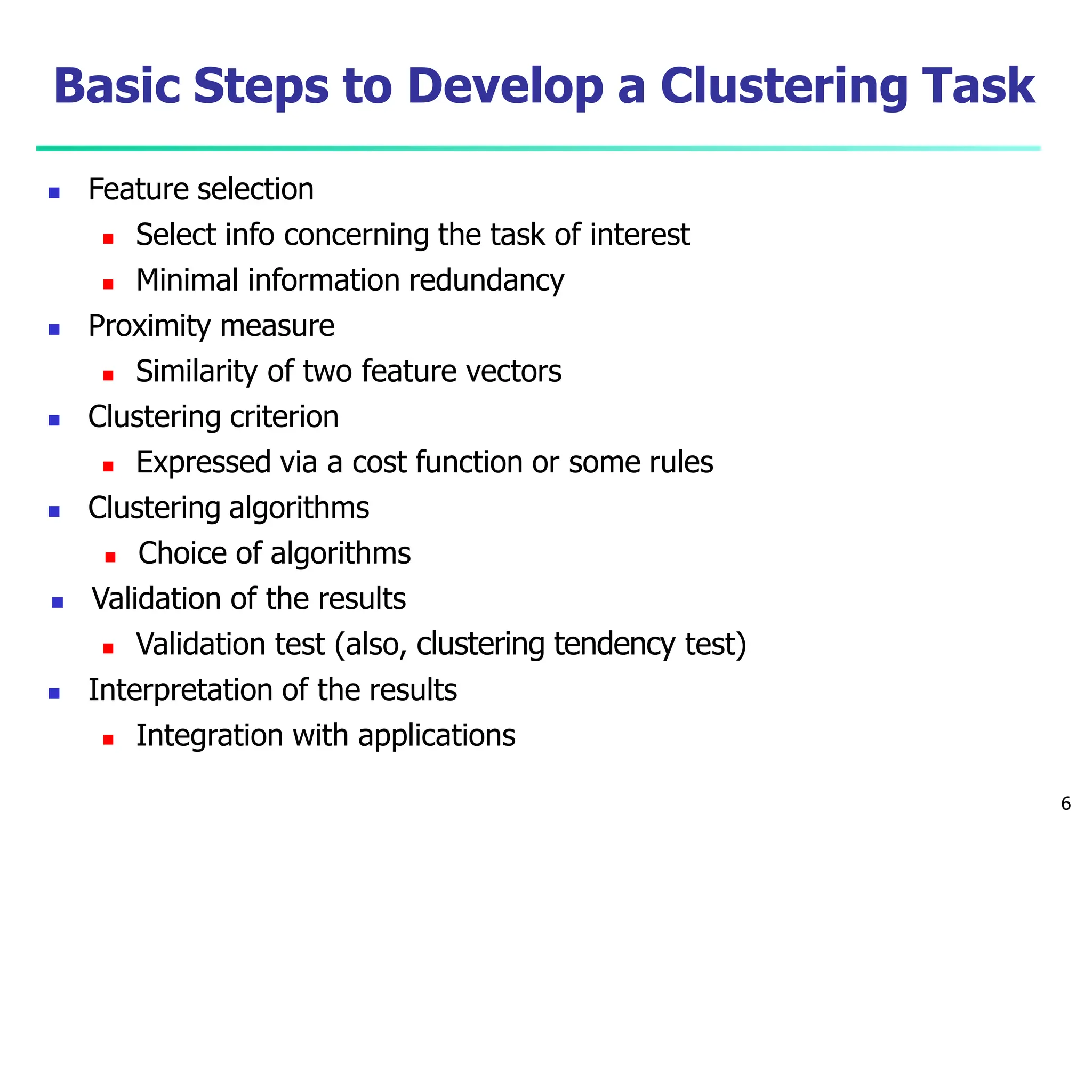 Basic Steps to Develop a Clustering Task
6
 Feature selection
 Select info concerning the task of interest
 Minimal information redundancy
 Proximity measure
 Similarity of two feature vectors
 Clustering criterion
 Expressed via a cost function or some rules
 Clustering algorithms
 Choice of algorithms
 Validation of the results
 Validation test (also, clustering tendency test)
 Interpretation of the results
 Integration with applications
 