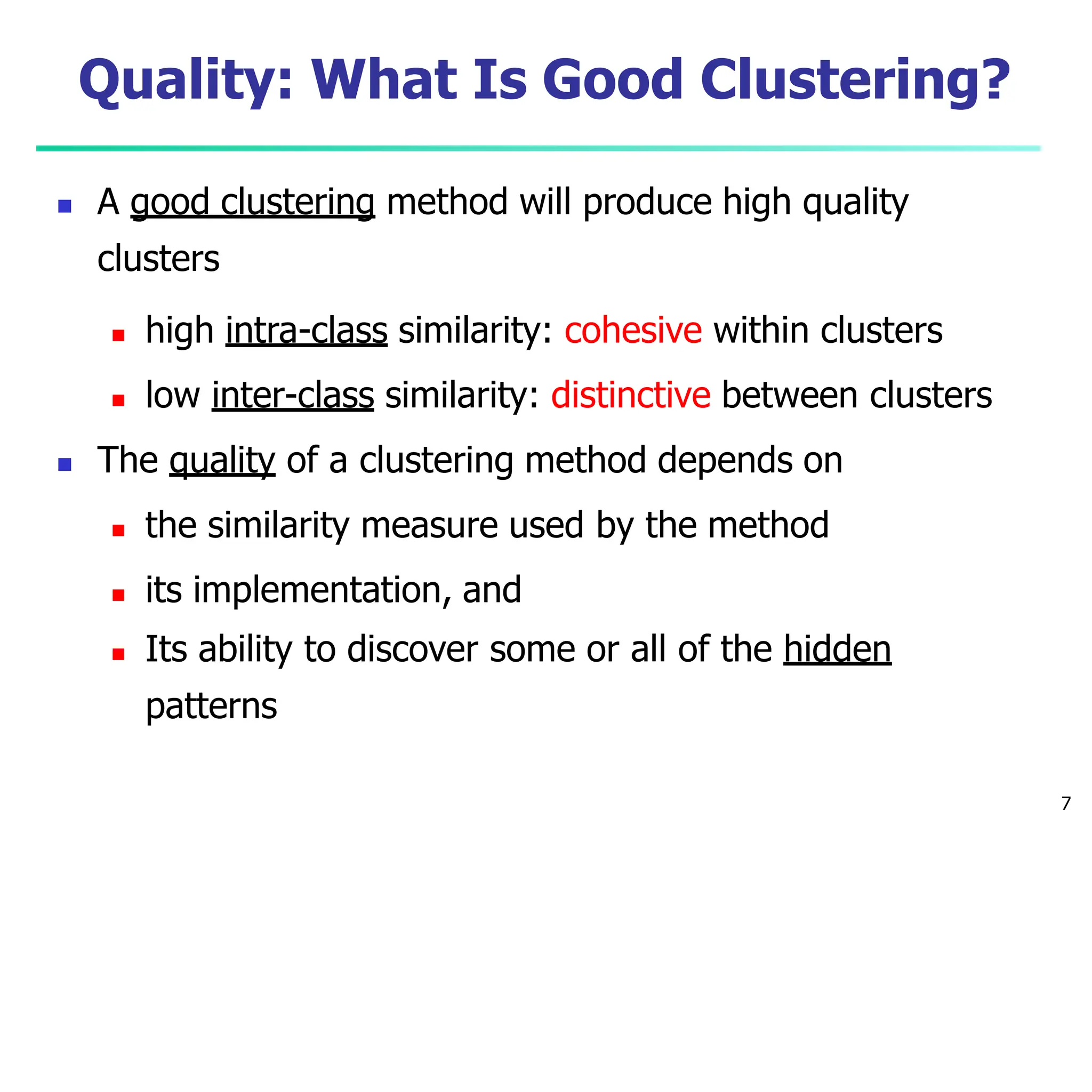 Quality: What Is Good Clustering?
7
 A good clustering method will produce high quality
clusters
 high intra-class similarity: cohesive within clusters
 low inter-class similarity: distinctive between clusters
 The quality of a clustering method depends on
 the similarity measure used by the method
 its implementation, and
 Its ability to discover some or all of the hidden
patterns
 