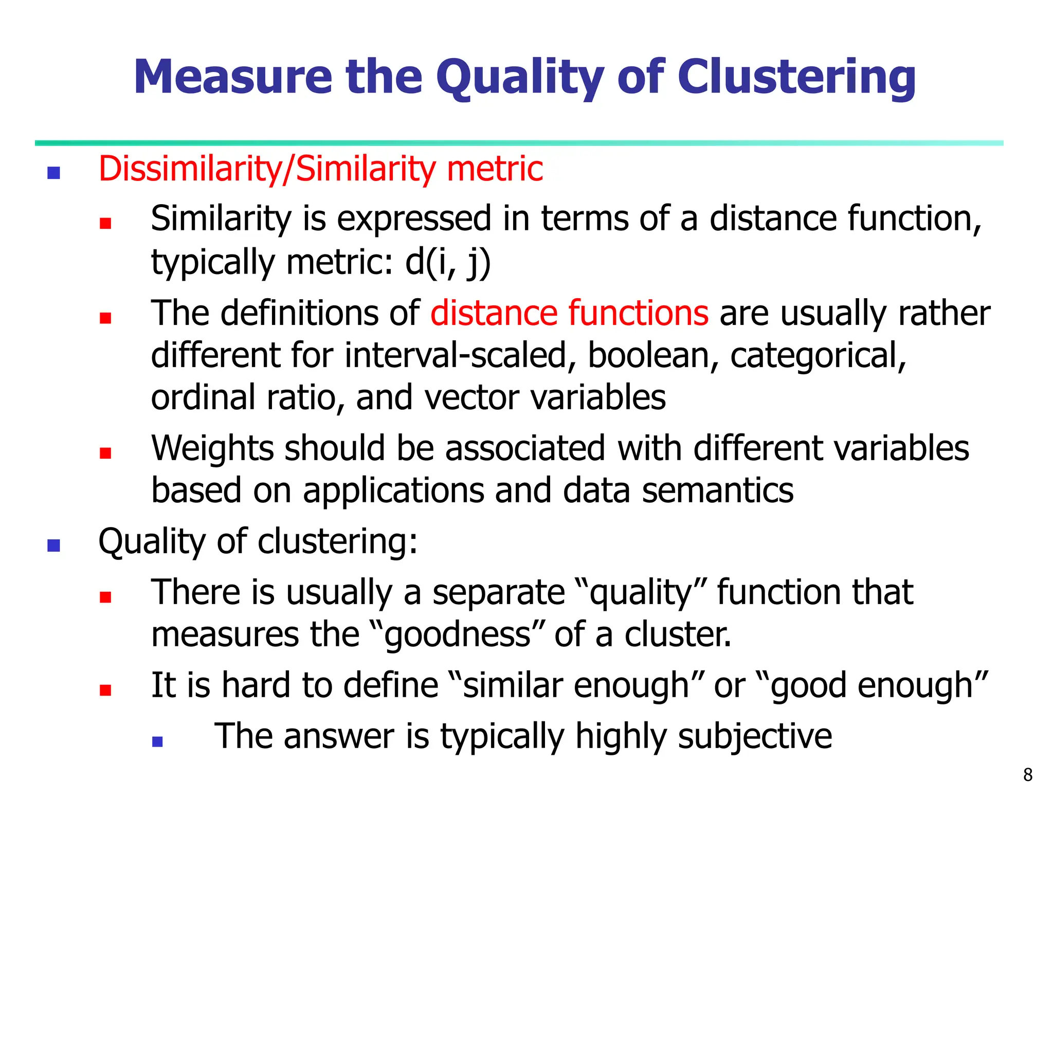 Measure the Quality of Clustering
8
 Dissimilarity/Similarity metric
 Similarity is expressed in terms of a distance function,
typically metric: d(i, j)
 The definitions of distance functions are usually rather
different for interval-scaled, boolean, categorical,
ordinal ratio, and vector variables
 Weights should be associated with different variables
based on applications and data semantics
 Quality of clustering:
 There is usually a separate “quality” function that
measures the “goodness” of a cluster.
 It is hard to define “similar enough” or “good enough”
 The answer is typically highly subjective
 