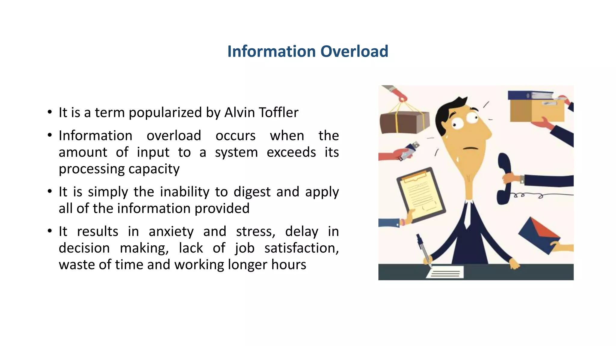 Information Overload
• It is a term popularized by Alvin Toffler
• Information overload occurs when the
amount of input to a system exceeds its
processing capacity
• It is simply the inability to digest and apply
all of the information provided
• It results in anxiety and stress, delay in
decision making, lack of job satisfaction,
waste of time and working longer hours
 
