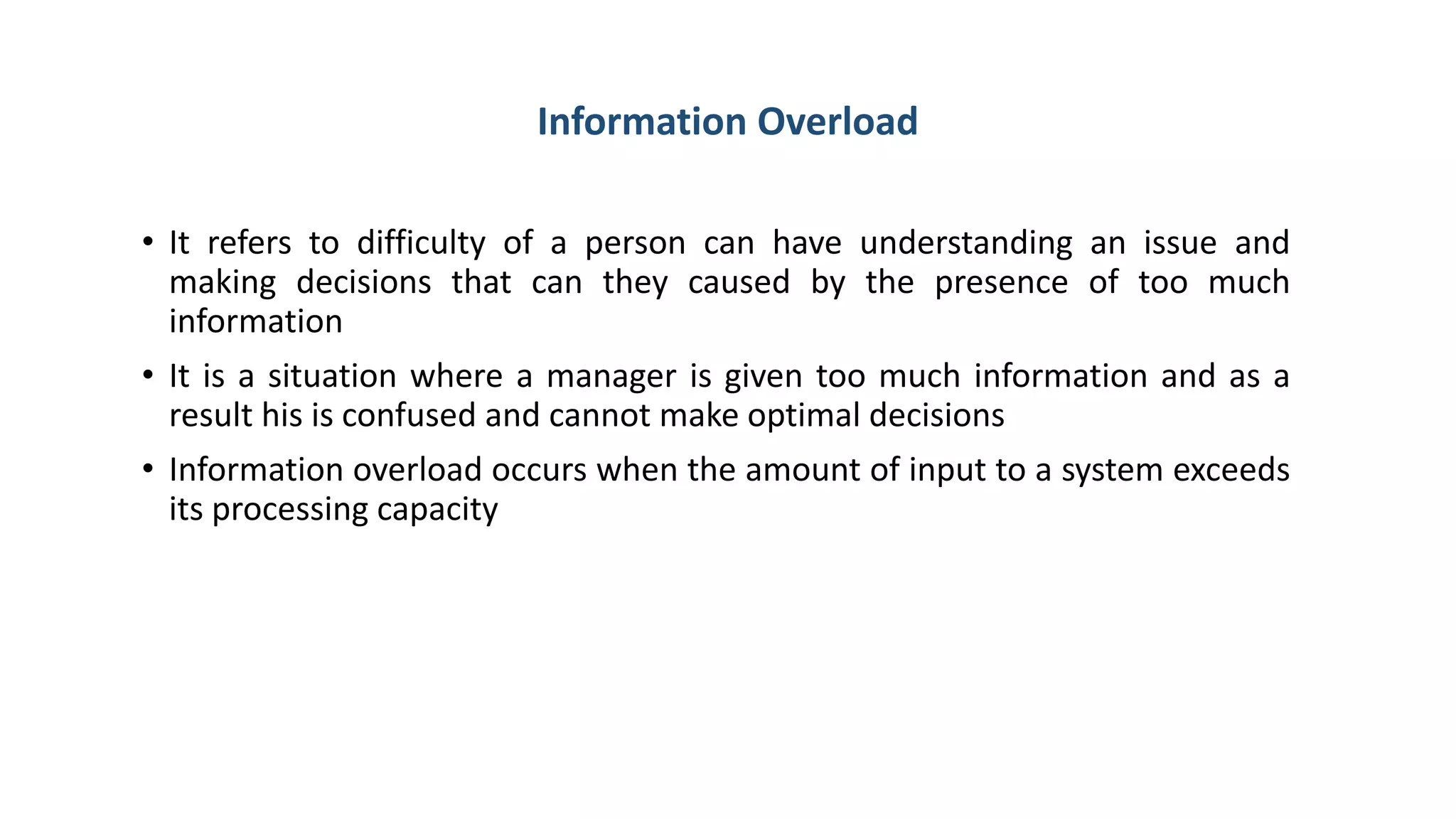 Information Overload
• It refers to difficulty of a person can have understanding an issue and
making decisions that can they caused by the presence of too much
information
• It is a situation where a manager is given too much information and as a
result his is confused and cannot make optimal decisions
• Information overload occurs when the amount of input to a system exceeds
its processing capacity
 