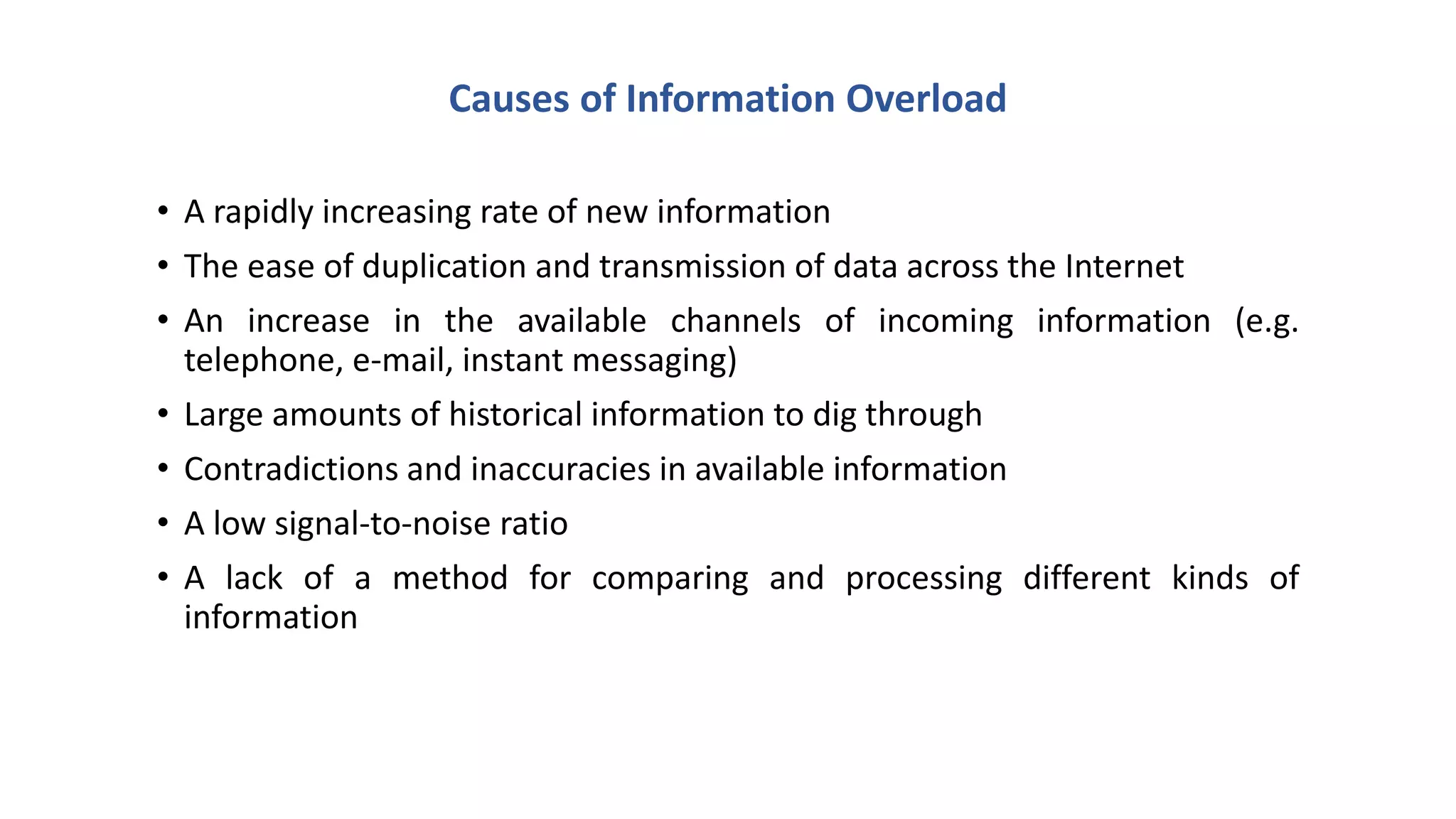 Causes of Information Overload
• A rapidly increasing rate of new information
• The ease of duplication and transmission of data across the Internet
• An increase in the available channels of incoming information (e.g.
telephone, e-mail, instant messaging)
• Large amounts of historical information to dig through
• Contradictions and inaccuracies in available information
• A low signal-to-noise ratio
• A lack of a method for comparing and processing different kinds of
information
 