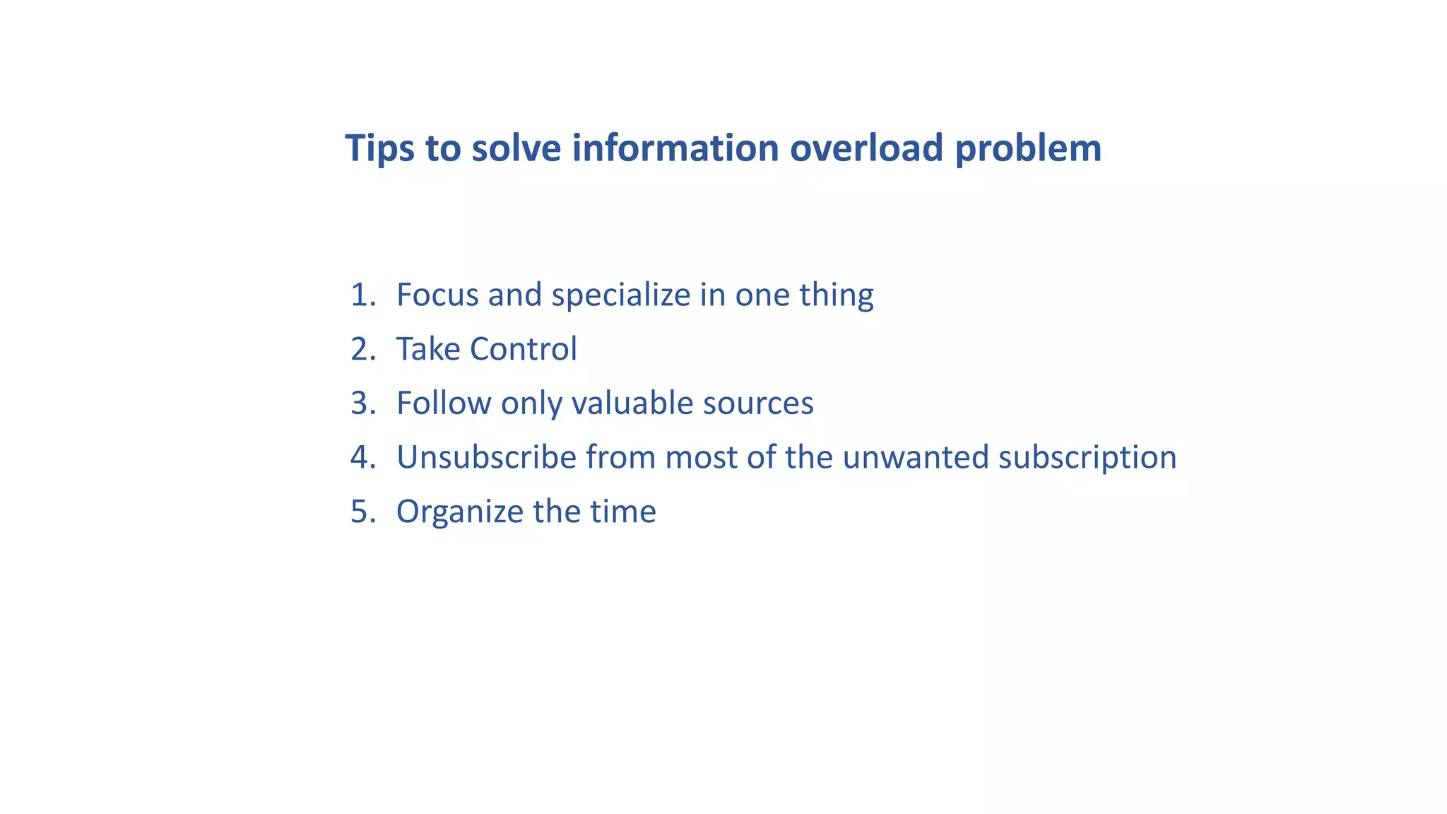 Tips to solve information overload problem
1. Focus and specialize in one thing
2. Take Control
3. Follow only valuable sources
4. Unsubscribe from most of the unwanted subscription
5. Organize the time
 