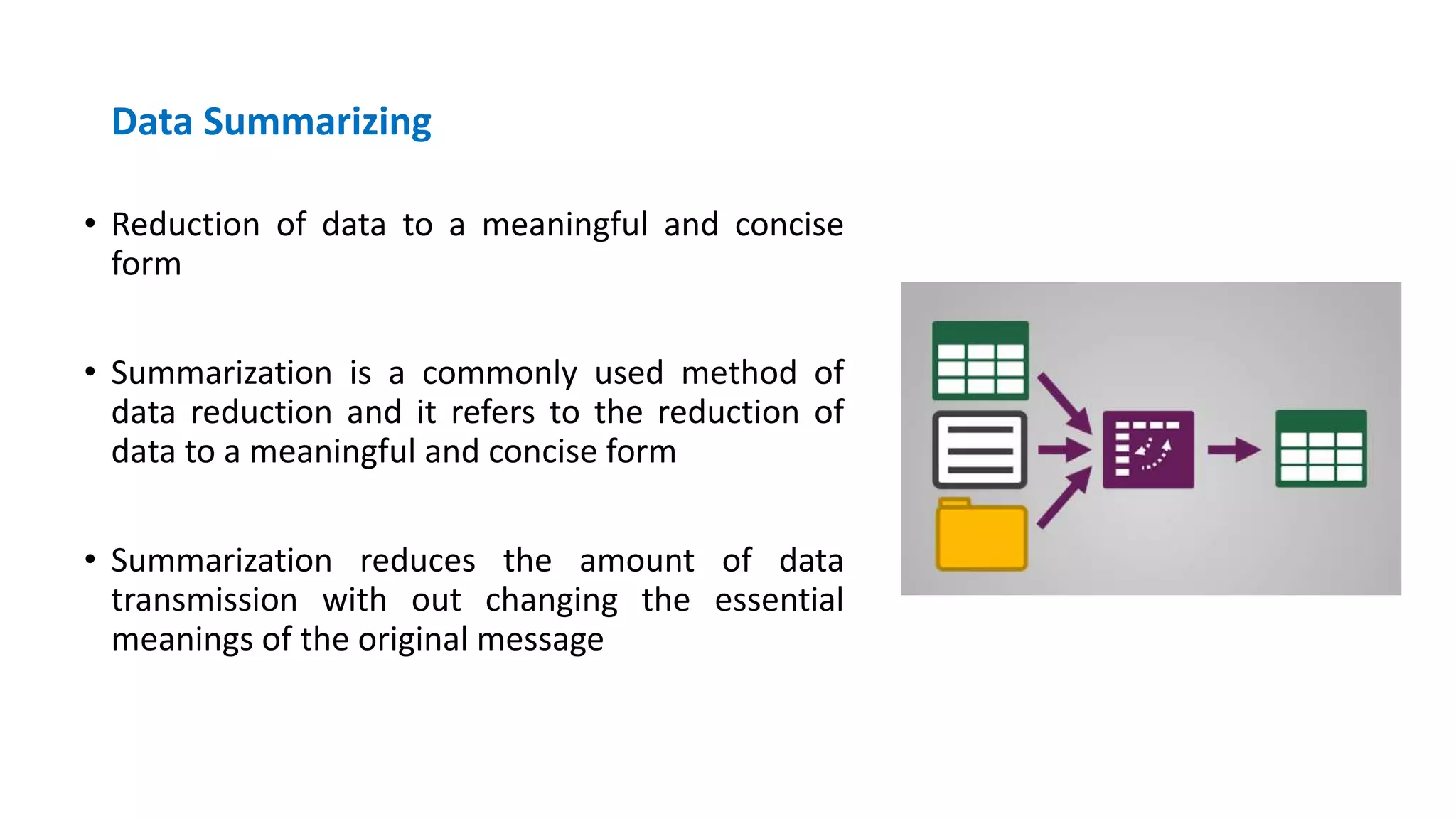 Data Summarizing
• Reduction of data to a meaningful and concise
form
• Summarization is a commonly used method of
data reduction and it refers to the reduction of
data to a meaningful and concise form
• Summarization reduces the amount of data
transmission with out changing the essential
meanings of the original message
 
