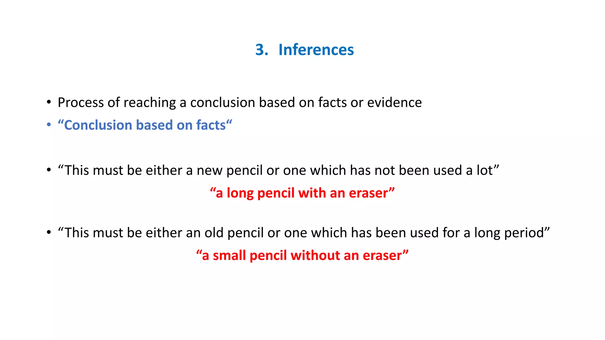 3. Inferences
• Process of reaching a conclusion based on facts or evidence
• “Conclusion based on facts“
• “This must be either a new pencil or one which has not been used a lot”
“a long pencil with an eraser”
• “This must be either an old pencil or one which has been used for a long period”
“a small pencil without an eraser”
 