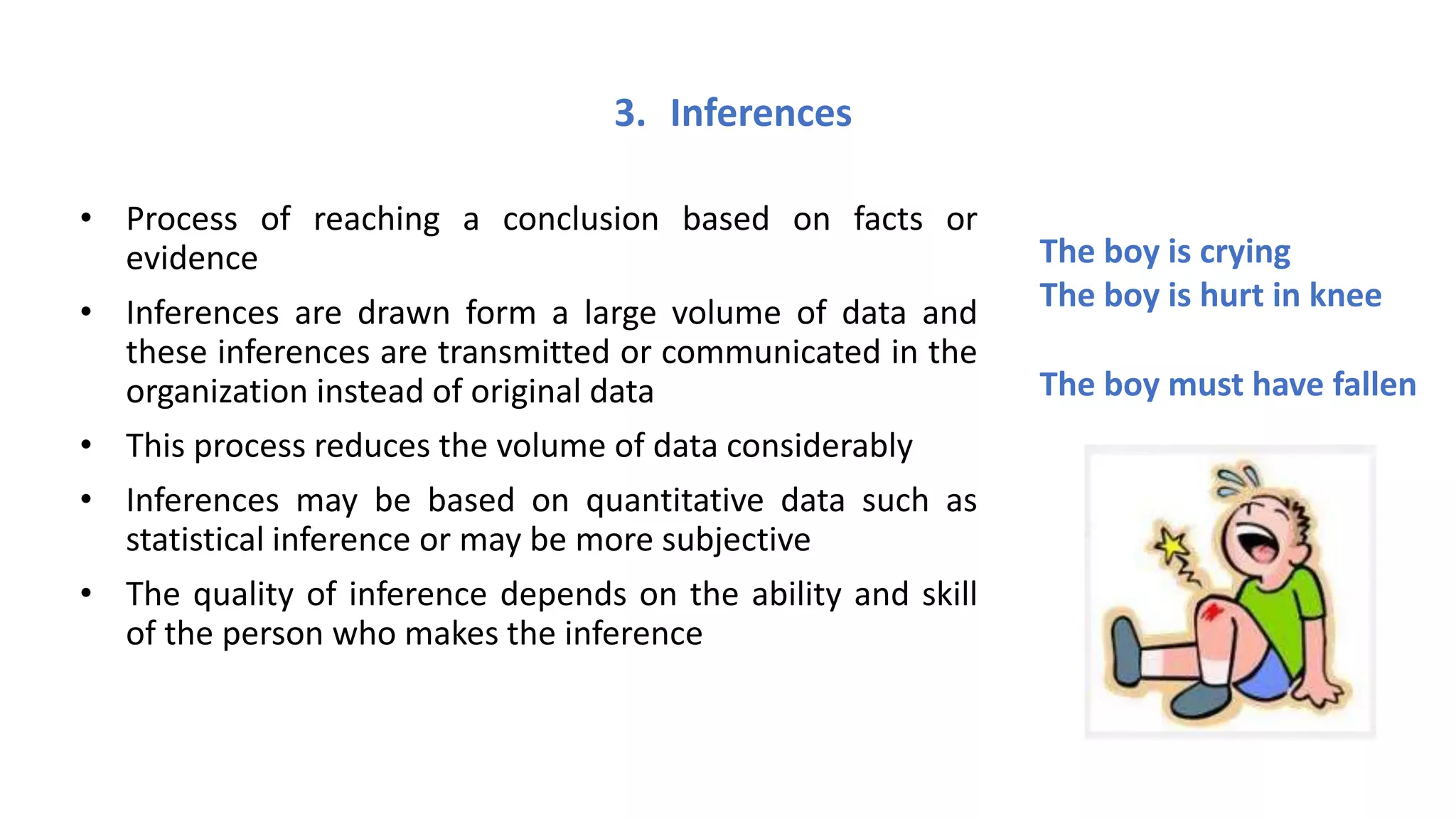 3. Inferences
• Process of reaching a conclusion based on facts or
evidence
• Inferences are drawn form a large volume of data and
these inferences are transmitted or communicated in the
organization instead of original data
• This process reduces the volume of data considerably
• Inferences may be based on quantitative data such as
statistical inference or may be more subjective
• The quality of inference depends on the ability and skill
of the person who makes the inference
The boy is crying
The boy is hurt in knee
The boy must have fallen
 