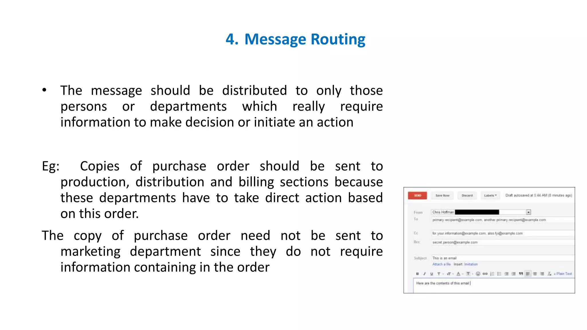 4. Message Routing
• The message should be distributed to only those
persons or departments which really require
information to make decision or initiate an action
Eg: Copies of purchase order should be sent to
production, distribution and billing sections because
these departments have to take direct action based
on this order.
The copy of purchase order need not be sent to
marketing department since they do not require
information containing in the order
 