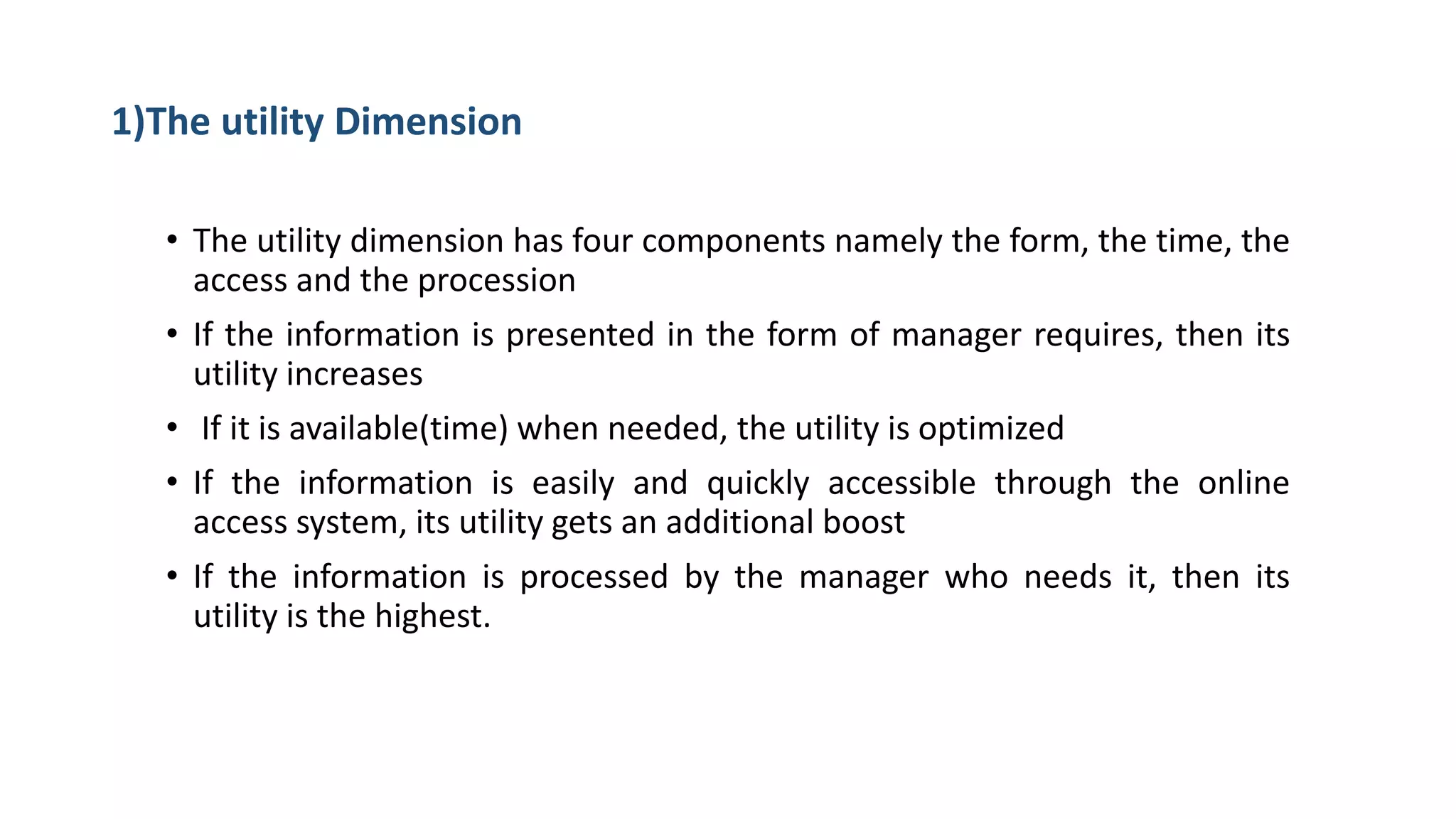 1)The utility Dimension
• The utility dimension has four components namely the form, the time, the
access and the procession
• If the information is presented in the form of manager requires, then its
utility increases
• If it is available(time) when needed, the utility is optimized
• If the information is easily and quickly accessible through the online
access system, its utility gets an additional boost
• If the information is processed by the manager who needs it, then its
utility is the highest.
 