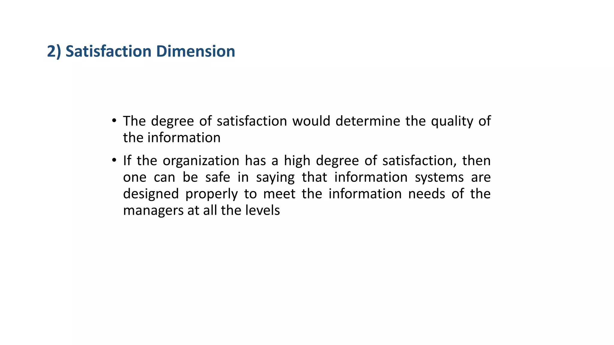 2) Satisfaction Dimension
• The degree of satisfaction would determine the quality of
the information
• If the organization has a high degree of satisfaction, then
one can be safe in saying that information systems are
designed properly to meet the information needs of the
managers at all the levels
 