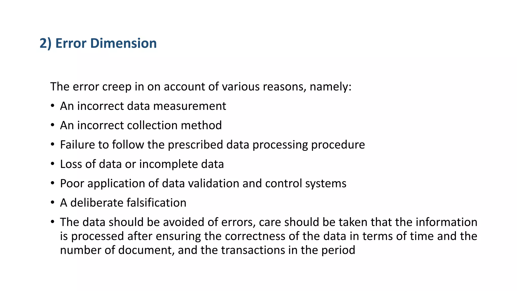 2) Error Dimension
The error creep in on account of various reasons, namely:
• An incorrect data measurement
• An incorrect collection method
• Failure to follow the prescribed data processing procedure
• Loss of data or incomplete data
• Poor application of data validation and control systems
• A deliberate falsification
• The data should be avoided of errors, care should be taken that the information
is processed after ensuring the correctness of the data in terms of time and the
number of document, and the transactions in the period
 