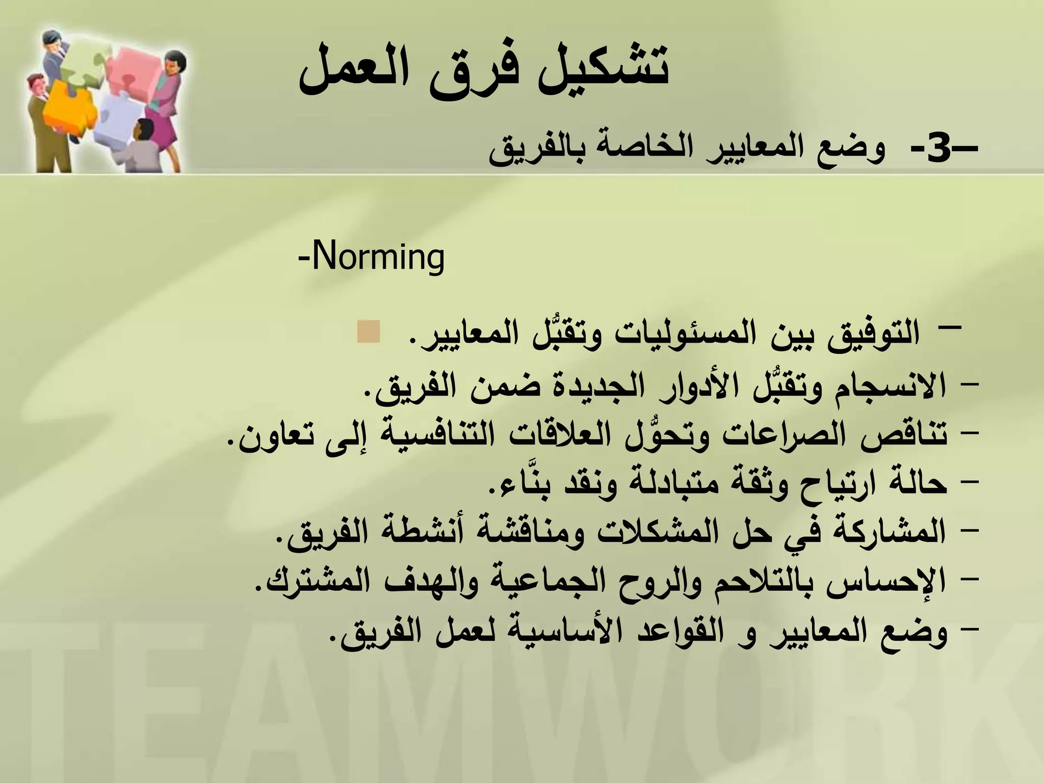 ‫العمل‬ ‫فرق‬ ‫تشكيل‬
‫وضع‬‫بالفريق‬ ‫الخاصة‬ ‫المعايير‬ -3–
-Norming
 -‫التوفيق‬‫المعايير‬ ‫ل‬ُّ‫وتقب‬ ‫المسئوليات‬ ‫بين‬.
-‫الفريق‬ ‫ضمن‬ ‫الجديدة‬ ‫ار‬‫و‬‫األد‬ ‫ل‬ُّ‫وتقب‬ ‫االنسجام‬.
-‫تعاون‬ ‫إلى‬ ‫التنافسية‬ ‫العالقات‬ ‫ل‬ ُّ‫وتحو‬ ‫اعات‬‫ر‬‫الص‬ ‫تناقص‬.
-‫اء‬َّ‫بن‬ ‫ونقد‬ ‫متبادلة‬ ‫وثقة‬ ‫ارتياح‬ ‫حالة‬.
-‫الفريق‬ ‫أنشطة‬ ‫ومناقشة‬ ‫المشكالت‬ ‫حل‬ ‫في‬ ‫المشاركة‬.
-‫المشترك‬ ‫الهدف‬‫و‬ ‫الجماعية‬ ‫الروح‬‫و‬ ‫بالتالحم‬ ‫اإلحساس‬.
-‫وضع‬‫اعد‬‫و‬‫الق‬ ‫و‬ ‫المعايير‬‫الفريق‬ ‫لعمل‬ ‫األساسية‬.
 
