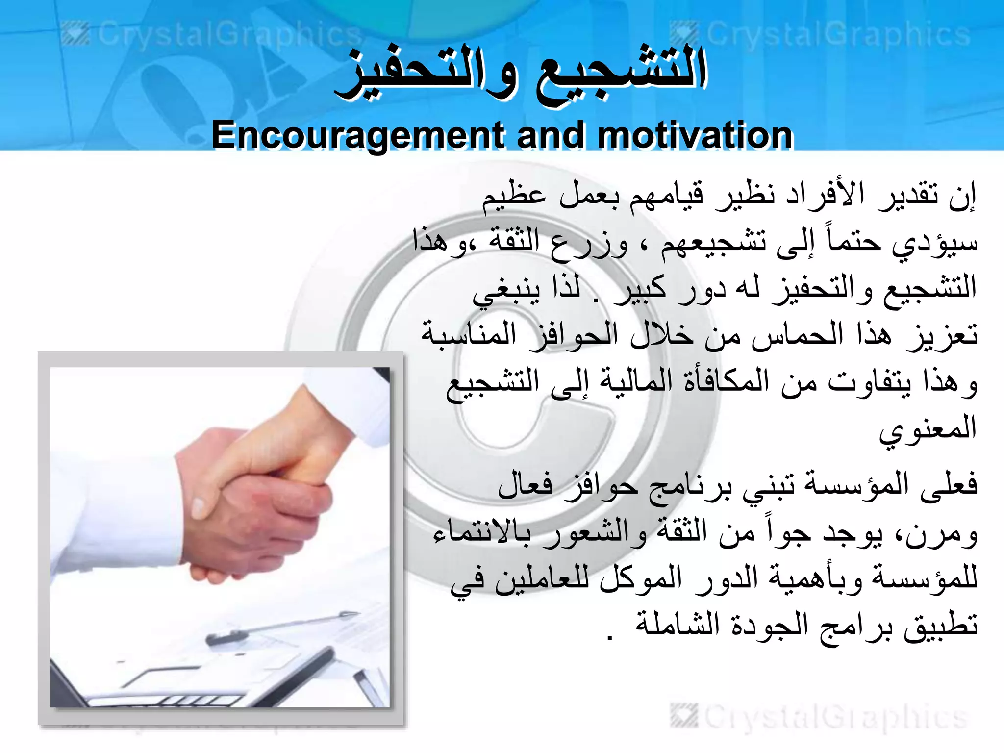 ‫والتحفيز‬ ‫التشجيع‬
Encouragement and motivation
‫عظيم‬ ‫بعمل‬ ‫قيامهم‬ ‫نظير‬ ‫األفراد‬ ‫تقدير‬ ‫إن‬
‫الثقة‬ ‫وزرع‬ ، ‫تشجيعهم‬ ‫إلى‬ ً‫ا‬‫حتم‬ ‫سيؤدي‬‫،وهذا‬
‫كبير‬ ‫دور‬ ‫له‬ ‫والتحفيز‬ ‫التشجيع‬.‫لذا‬‫ينبغي‬
‫الحماس‬ ‫هذا‬ ‫تعزيز‬‫من‬‫المناسبة‬ ‫الحوافز‬ ‫خالل‬
‫وهذا‬‫يتفاوت‬‫المالية‬ ‫المكافأة‬ ‫من‬‫التشجيع‬ ‫إلى‬
‫المعنوي‬
‫فعال‬ ‫حوافز‬ ‫برنامج‬ ‫تبني‬ ‫المؤسسة‬ ‫فعلى‬
‫باالنتماء‬ ‫والشعور‬ ‫الثقة‬ ‫من‬ ً‫ا‬‫جو‬ ‫يوجد‬ ،‫ومرن‬
‫في‬ ‫للعاملين‬ ‫الموكل‬ ‫الدور‬ ‫وبأهمية‬ ‫للمؤسسة‬
. ‫الشاملة‬ ‫الجودة‬ ‫برامج‬ ‫تطبيق‬
 
