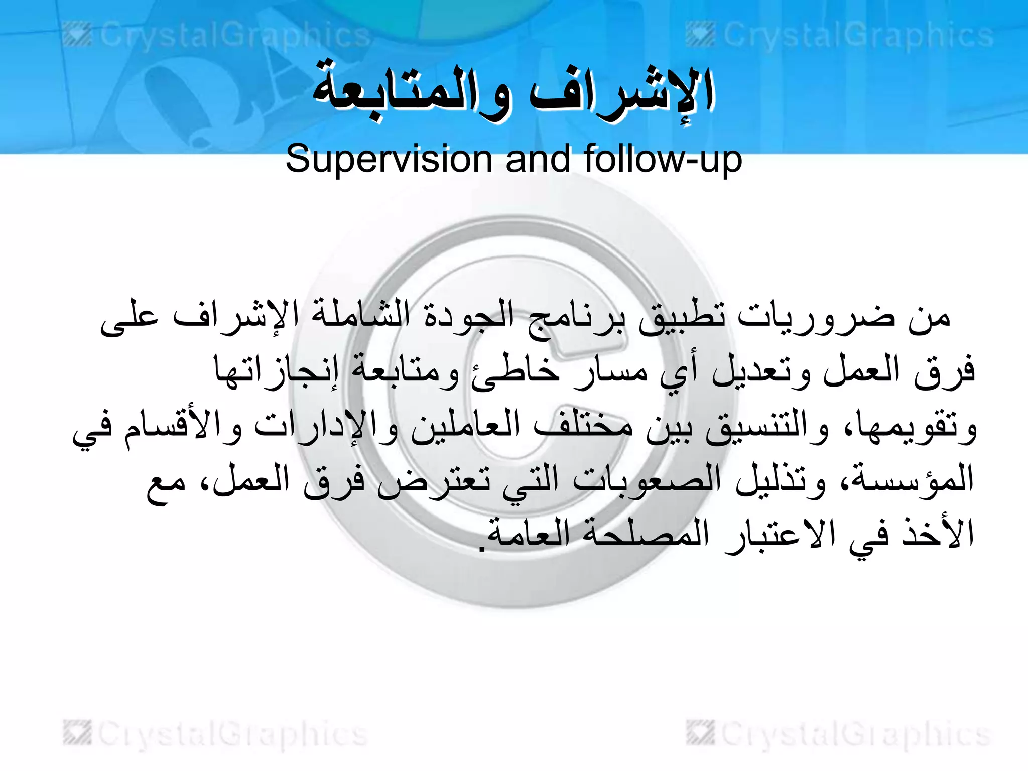 ‫والمتابعة‬ ‫اإلشراف‬
Supervision and follow-up
‫على‬ ‫اإلشراف‬ ‫الشاملة‬ ‫الجودة‬ ‫برنامج‬ ‫تطبيق‬ ‫ضروريات‬ ‫من‬
‫إنجازاتها‬ ‫ومتابعة‬ ‫خاطئ‬ ‫مسار‬ ‫أي‬ ‫وتعديل‬ ‫العمل‬ ‫فرق‬
‫ف‬ ‫واألقسام‬ ‫واإلدارات‬ ‫العاملين‬ ‫مختلف‬ ‫بين‬ ‫والتنسيق‬ ،‫وتقويمها‬‫ي‬
‫مع‬ ،‫العمل‬ ‫فرق‬ ‫تعترض‬ ‫التي‬ ‫الصعوبات‬ ‫وتذليل‬ ،‫المؤسسة‬
.‫العامة‬ ‫المصلحة‬ ‫االعتبار‬ ‫في‬ ‫األخذ‬
 