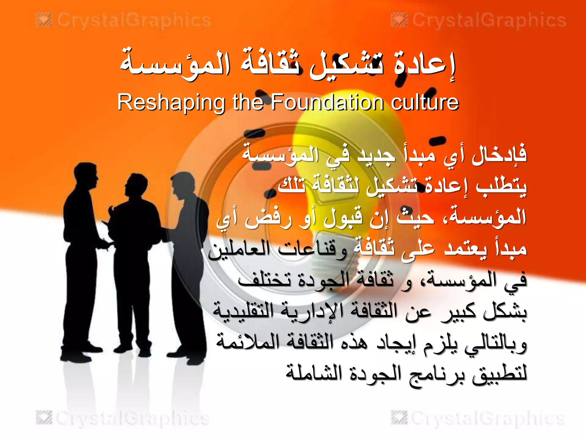 ‫المؤسسة‬ ‫ثقافة‬ ‫تشكيل‬ ‫إعادة‬
Reshaping the Foundation culture
‫المؤسسة‬ ‫في‬ ‫جديد‬ ‫مبدأ‬ ‫أي‬ ‫فإدخال‬
‫يتطلب‬‫لثقافة‬ ‫تشكيل‬ ‫إعادة‬‫تلك‬
،‫المؤسسة‬‫أي‬ ‫رفض‬ ‫أو‬ ‫قبول‬ ‫إن‬ ‫حيث‬
‫ثقافة‬ ‫على‬ ‫يعتمد‬ ‫مبدأ‬‫العاملين‬ ‫وقناعات‬
‫الجودة‬ ‫ثقافة‬ ‫و‬ ،‫المؤسسة‬ ‫في‬‫تختلف‬
‫التقلي‬ ‫اإلدارية‬ ‫الثقافة‬ ‫عن‬ ‫كبير‬ ‫بشكل‬‫دية‬
‫المالئمة‬ ‫الثقافة‬ ‫هذه‬ ‫إيجاد‬ ‫يلزم‬ ‫وبالتالي‬
‫الشاملة‬ ‫الجودة‬ ‫برنامج‬ ‫لتطبيق‬
 