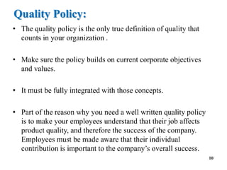 Quality Policy:
• The quality policy is the only true definition of quality that
counts in your organization .
• Make sure the policy builds on current corporate objectives
and values.
• It must be fully integrated with those concepts.
• Part of the reason why you need a well written quality policy
is to make your employees understand that their job affects
product quality, and therefore the success of the company.
Employees must be made aware that their individual
contribution is important to the company’s overall success.
10
 