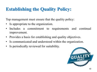 Establishing the Quality Policy:
Top management must ensure that the quality policy:
• Is appropriate to the organization.
• Includes a commitment to requirements and continual
improvement.
• Provides a basis for establishing and quality objectives.
• Is communicated and understood within the organization.
• Is periodically reviewed for suitability.
12
 
