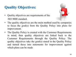 Quality Objectives:
• Quality objectives are requirements of the
ISO 9000 standard.
• The quality objectives are the main method used by companies
to focus the goal(s) from the Quality Policy into plans for
improvement.
• The Quality Policy is created with the Customer Requirements
in mind, then quality objectives are linked back to the
Customer Requirements through the Quality Policy. The
quality objectives take the goal(s) stated in the Quality Policy
and turned these into statements for improvement against
which plans can be made
13
 