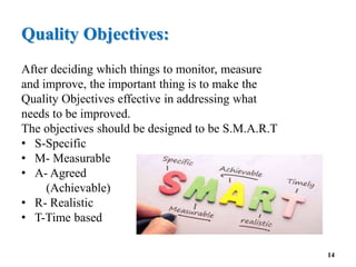 Quality Objectives:
After deciding which things to monitor, measure
and improve, the important thing is to make the
Quality Objectives effective in addressing what
needs to be improved.
The objectives should be designed to be S.M.A.R.T
• S-Specific
• M- Measurable
• A- Agreed
(Achievable)
• R- Realistic
• T-Time based
14
 