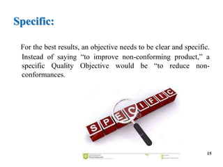 Specific:
For the best results, an objective needs to be clear and specific.
Instead of saying “to improve non-conforming product,” a
specific Quality Objective would be “to reduce non-
conformances.
15
 