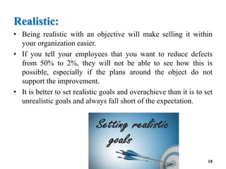 Realistic:
• Being realistic with an objective will make selling it within
your organization easier.
• If you tell your employees that you want to reduce defects
from 50% to 2%, they will not be able to see how this is
possible, especially if the plans around the object do not
support the improvement.
• It is better to set realistic goals and overachieve than it is to set
unrealistic goals and always fall short of the expectation.
18
 