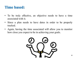 Time based:
• To be truly effective, an objective needs to have a time
associated with it.
• Since a plan needs to have dates in order to be properly
tracked.
• Again, having the time associated will allow you to monitor
how close you expect to be in achieving your goals.
19
 