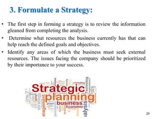 3. Formulate a Strategy:
• The first step in forming a strategy is to review the information
gleaned from completing the analysis.
• Determine what resources the business currently has that can
help reach the defined goals and objectives.
• Identify any areas of which the business must seek external
resources. The issues facing the company should be prioritized
by their importance to your success.
23
 