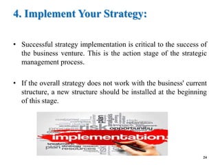 4. Implement Your Strategy:
• Successful strategy implementation is critical to the success of
the business venture. This is the action stage of the strategic
management process.
• If the overall strategy does not work with the business' current
structure, a new structure should be installed at the beginning
of this stage.
24
 