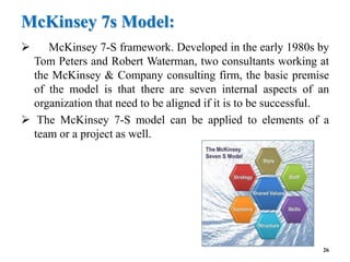 McKinsey 7s Model:
 McKinsey 7-S framework. Developed in the early 1980s by
Tom Peters and Robert Waterman, two consultants working at
the McKinsey & Company consulting firm, the basic premise
of the model is that there are seven internal aspects of an
organization that need to be aligned if it is to be successful.
 The McKinsey 7-S model can be applied to elements of a
team or a project as well.
26
 