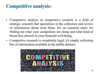 Competitive analysis:
• Competitive analysis or competitive research is a field of
strategic research that specializes in the collection and review
of information about rival firms. It's an essential tactic for
finding out what your competitors are doing and what kind of
threat they present to your financial well-being.
• Competitive research is completely legal, it's simply collecting
bits of information available in the public domain.
34
 