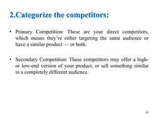2.Categorize the competitors:
• Primary Competition: These are your direct competitors,
which means they’re either targeting the same audience or
have a similar product — or both.
• Secondary Competition: These competitors may offer a high-
or low-end version of your product, or sell something similar
to a completely different audience.
37
 