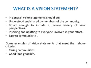 WHAT IS A VISION STATEMENT?
• In general, vision statements should be:
• Understood and shared by members of the community.
• Broad enough to include a diverse variety of local
perspectives.
• Inspiring and uplifting to everyone involved in your effort.
• Easy to communicate .
Some examples of vision statements that meet the above
criteria:
• Caring communities.
• Good food good life.
7
 