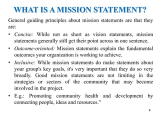 WHAT IS A MISSION STATEMENT?
General guiding principles about mission statements are that they
are:
• Concise: While not as short as vision statements, mission
statements generally still get their point across in one sentence.
• Outcome-oriented: Mission statements explain the fundamental
outcomes your organization is working to achieve.
• Inclusive: While mission statements do make statements about
your group's key goals, it's very important that they do so very
broadly. Good mission statements are not limiting in the
strategies or sectors of the community that may become
involved in the project.
• E.g.: Promoting community health and development by
connecting people, ideas and resources."
9
 