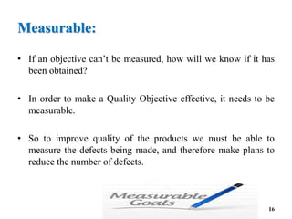 Measurable:
• If an objective can’t be measured, how will we know if it has
been obtained?
• In order to make a Quality Objective effective, it needs to be
measurable.
• So to improve quality of the products we must be able to
measure the defects being made, and therefore make plans to
reduce the number of defects.
16
 