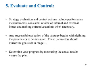 5. Evaluate and Control:
• Strategy evaluation and control actions include performance
measurements, consistent review of internal and external
issues and making corrective actions when necessary.
• Any successful evaluation of the strategy begins with defining
the parameters to be measured. These parameters should
mirror the goals set in Stage 1.
• Determine your progress by measuring the actual results
versus the plan.
25
 