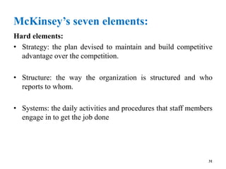 McKinsey’s seven elements:
Hard elements:
• Strategy: the plan devised to maintain and build competitive
advantage over the competition.
• Structure: the way the organization is structured and who
reports to whom.
• Systems: the daily activities and procedures that staff members
engage in to get the job done
31
 