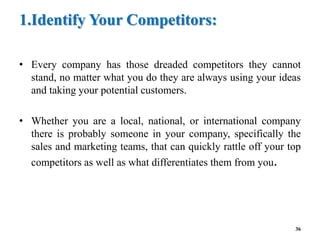 1.Identify Your Competitors:
• Every company has those dreaded competitors they cannot
stand, no matter what you do they are always using your ideas
and taking your potential customers.
• Whether you are a local, national, or international company
there is probably someone in your company, specifically the
sales and marketing teams, that can quickly rattle off your top
competitors as well as what differentiates them from you.
36
 