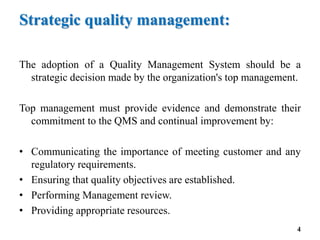 Strategic quality management:
The adoption of a Quality Management System should be a
strategic decision made by the organization's top management.
Top management must provide evidence and demonstrate their
commitment to the QMS and continual improvement by:
• Communicating the importance of meeting customer and any
regulatory requirements.
• Ensuring that quality objectives are established.
• Performing Management review.
• Providing appropriate resources.
4
 