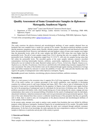 Journal of Environment and Earth Science                                                                   www.iiste.org
ISSN 2224-3216 (Paper) ISSN 2225-0948 (Online)
Vol 2, No.6, 2012


    Quality Assessment of Some Groundwater Samples in Ogbomoso
                    Metropolis, Southwest Nigeria
                        Agbaje Lateef1* Lanre Lateef Kolawole2 Semawon Olusola Agosu1
     1.   Department of Pure and Applied Biology, Ladoke Akintola University of Technology, PMB 4000,
          Ogbomoso, Nigeria
     2.   Department of Earth Sciences, Ladoke Akintola University of Technology, PMB 4000, Ogbomoso, Nigeria
* E-mail of the corresponding author: agbaje72@yahoo.com


Abstract
This study examines the physico-chemical and microbiological attributes of water samples obtained from ten
boreholes that were sampled twice a month for a period of five months. The physico-chemical attributes revealed
that the ammonia, manganese, nitrate, nitrite, fluoride, chloride contents, conductivity and total dissolved solids were
below the permissible levels. However, total alkalinity and total hardness values of some water samples were higher
than the permissible levels, while all the water samples had BOD and COD values that were higher than the
permissible levels. The pH of water samples ranged from 5.8-6.9, showing that only two samples fell within the
permissible levels. Similarly, the temperature ranged from 31.5-35.4 oC, with only two samples having values that
fell within the permissible levels. The microbial quality of the water samples indicates extensive microbial
contamination involving heterotrophic bacteria, coliforms, yeasts/molds, staphylococci, and Shigella. However,
Salmonella was not isolated in this study. Bacterial isolates such as Proteus, Escherichia, Shigella, Streptococcus,
Staphylococcus, Bacillus, Pseudomonas, Enterobacter, and Klebsiella with multiple-drug resistance ranging from 2-8
were encountered. The safety of the borehole water can be enhanced through regular cleaning, disinfection of storage
tanks and further treatment by end-users to ensure the potability of water. This study provides baseline data with
regard to the quality of underground water within Ogbomoso metropolis, Nigeria.
Keywords: ground water, boreholes, microbiology, physico-chemical attributes, antibiotic resistance

1. Introduction
Water is a vital resource in the ecosystem since it supports life of all living organisms. Though, it occupies about
70% of the earth’s surface, yet a greater percentage of the world’s population, most especially in developing
countries live without access to safe water (Adriano and Joana, 2007). This is due to lack of infrastructure for the
treatment of water and its eventual distribution for the populace. In Nigeria, lack of efficient water supply facilities
has led to the prospecting of underground water by individuals for the provision of drinking water. Because of the
problems associated with shallow wells, which include drying-out of water during the dry season, seepage and easy
contamination, there seems to be increased drilling of boreholes for the search of underground water by individuals,
educational institutions, industries/commercial outlets and even governmental and non-governmental agencies. Since
most of the water obtained from these sources is seldomly treated because of the perception that they are generally
safe to drink, there is need to carry out investigations on the physico-chemical and microbiological attributes of
water samples of these boreholes.
In the present study, attempts were made to analyze water samples from boreholes that were drilled for different
purposes within Ogbomoso metropolis, Southwest Nigeria for an extended period of five months. The public health
implications of the bacterial isolates encountered during the study were evaluated through antibiotic resistance
phenomenon. To the best of our knowledge, the study represents the most comprehensive analysis of borehole water
samples in Ogbomoso in particular and any part of the country in general.


2. Materials and Methods
2.1 Sampling
Water samples were obtained from ground water sources, otherwise known as boreholes located within Ogbomoso

                                                          39
 