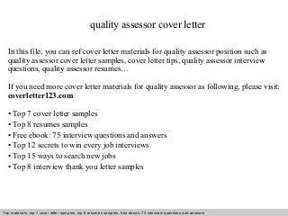 quality assessor cover letter 
In this file, you can ref cover letter materials for quality assessor position such as 
quality assessor cover letter samples, cover letter tips, quality assessor interview 
questions, quality assessor resumes… 
If you need more cover letter materials for quality assessor as following, please visit: 
coverletter123.com 
• Top 7 cover letter samples 
• Top 8 resumes samples 
• Free ebook: 75 interview questions and answers 
• Top 12 secrets to win every job interviews 
• Top 15 ways to search new jobs 
• Top 8 interview thank you letter samples 
Top materials: top 7 cover letter samples, top 8 Interview resumes samples, questions free and ebook: answers 75 – interview free download/ questions pdf and answers 
ppt file 
 