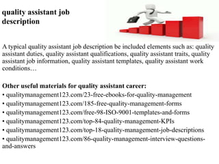quality assistant job 
description 
A typical quality assistant job description be included elements such as: quality 
assistant duties, quality assistant qualifications, quality assistant traits, quality 
assistant job information, quality assistant templates, quality assistant work 
conditions… 
Other useful materials for quality assistant career: 
• qualitymanagement123.com/23-free-ebooks-for-quality-management 
• qualitymanagement123.com/185-free-quality-management-forms 
• qualitymanagement123.com/free-98-ISO-9001-templates-and-forms 
• qualitymanagement123.com/top-84-quality-management-KPIs 
• qualitymanagement123.com/top-18-quality-management-job-descriptions 
• qualitymanagement123.com/86-quality-management-interview-questions-and- 
answers 
 