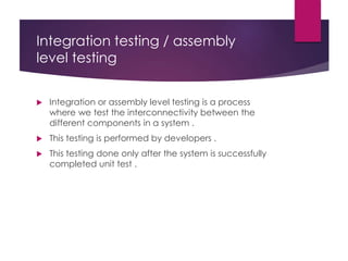 Integration testing / assembly
level testing
 Integration or assembly level testing is a process
where we test the interconnectivity between the
different components in a system .
 This testing is performed by developers .
 This testing done only after the system is successfully
completed unit test .
 