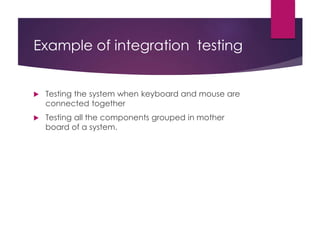 Example of integration testing
 Testing the system when keyboard and mouse are
connected together
 Testing all the components grouped in mother
board of a system.
 